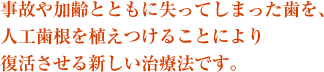 事故や加齢とともに失ってしまった歯を、人工歯根を植えつけることにより復活させる新しい治療法です。